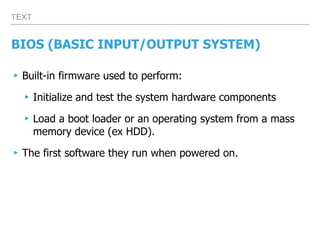 TEXT
BIOS (BASIC INPUT/OUTPUT SYSTEM)
▸Built-in firmware used to perform:
▸Initialize and test the system hardware components
▸Load a boot loader or an operating system from a mass
memory device (ex HDD).
▸The first software they run when powered on.
 