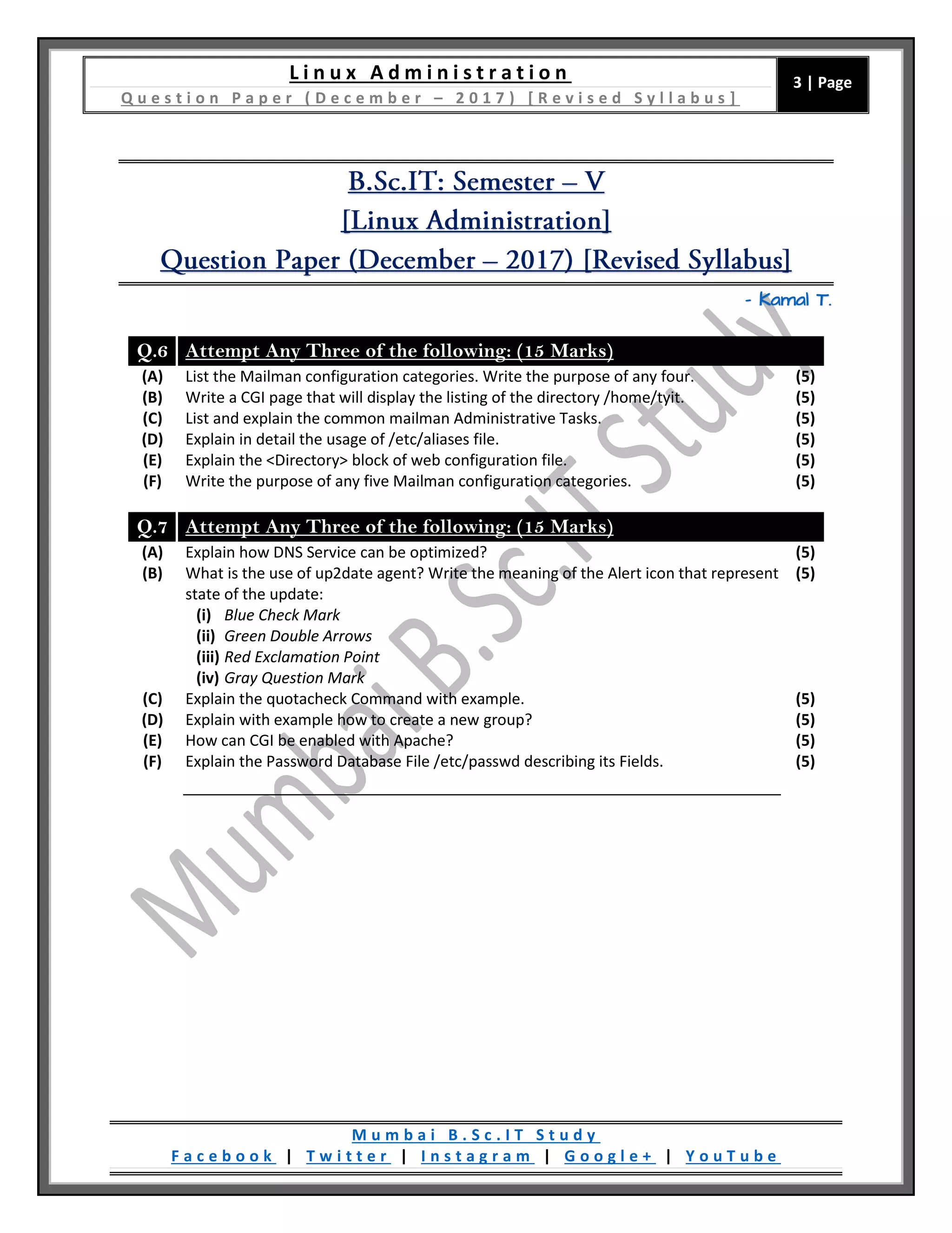 L i n u x A d m i n i s t r a t i o n
Q u e s t i o n P a p e r ( D e c e m b e r – 2 0 1 7 ) [ R e v i s e d S y l l a b u s ]
3 | Page
M u m b a i B . S c . I T S t u d y
F a c e b o o k | T w i t t e r | I n s t a g r a m | G o o g l e + | Y o u T u b e
– Kamal T.
Q.6 Attempt Any Three of the following: (15 Marks)
(A) List the Mailman configuration categories. Write the purpose of any four. (5)
(B) Write a CGI page that will display the listing of the directory /home/tyit. (5)
(C) List and explain the common mailman Administrative Tasks. (5)
(D) Explain in detail the usage of /etc/aliases file. (5)
(E) Explain the <Directory> block of web configuration file. (5)
(F) Write the purpose of any five Mailman configuration categories. (5)
Q.7 Attempt Any Three of the following: (15 Marks)
(A) Explain how DNS Service can be optimized? (5)
(B) What is the use of up2date agent? Write the meaning of the Alert icon that represent
state of the update:
(i) Blue Check Mark
(ii) Green Double Arrows
(iii) Red Exclamation Point
(iv) Gray Question Mark
(5)
(C) Explain the quotacheck Command with example. (5)
(D) Explain with example how to create a new group? (5)
(E) How can CGI be enabled with Apache? (5)
(F) Explain the Password Database File /etc/passwd describing its Fields. (5)
 