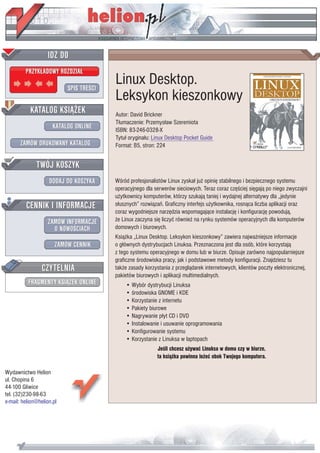 IDZ DO
         PRZYK£ADOWY ROZDZIA£

                           SPIS TREŒCI
                                         Linux Desktop.
                                         Leksykon kieszonkowy
           KATALOG KSI¥¯EK               Autor: David Brickner
                                         T³umaczenie: Przemys³aw Szeremiota
                      KATALOG ONLINE     ISBN: 83-246-0328-X
                                         Tytu³ orygina³u: Linux Desktop Pocket Guide
       ZAMÓW DRUKOWANY KATALOG           Format: B5, stron: 224


              TWÓJ KOSZYK
                    DODAJ DO KOSZYKA     Wœród profesjonalistów Linux zyska³ ju¿ opiniê stabilnego i bezpiecznego systemu
                                         operacyjnego dla serwerów sieciowych. Teraz coraz czêœciej siêgaj¹ po niego zwyczajni
                                         u¿ytkownicy komputerów, którzy szukaj¹ taniej i wydajnej alternatywy dla „jedynie
         CENNIK I INFORMACJE             s³usznych” rozwi¹zañ. Graficzny interfejs u¿ytkownika, rosn¹ca liczba aplikacji oraz
                                         coraz wygodniejsze narzêdzia wspomagaj¹ce instalacjê i konfiguracjê powoduj¹,
                   ZAMÓW INFORMACJE      ¿e Linux zaczyna siê liczyæ równie¿ na rynku systemów operacyjnych dla komputerów
                     O NOWOŒCIACH        domowych i biurowych.
                                         Ksi¹¿ka „Linux Desktop. Leksykon kieszonkowy” zawiera najwa¿niejsze informacje
                       ZAMÓW CENNIK      o g³ównych dystrybucjach Linuksa. Przeznaczona jest dla osób, które korzystaj¹
                                         z tego systemu operacyjnego w domu lub w biurze. Opisuje zarówno najpopularniejsze
                                         graficzne œrodowiska pracy, jak i podstawowe metody konfiguracji. Znajdziesz tu
                 CZYTELNIA               tak¿e zasady korzystania z przegl¹darek internetowych, klientów poczty elektronicznej,
                                         pakietów biurowych i aplikacji multimedialnych.
          FRAGMENTY KSI¥¯EK ONLINE           • Wybór dystrybucji Linuksa
                                             • œrodowiska GNOME i KDE
                                             • Korzystanie z internetu
                                             • Pakiety biurowe
                                             • Nagrywanie p³yt CD i DVD
                                             • Instalowanie i usuwanie oprogramowania
                                             • Konfigurowanie systemu
                                             • Korzystanie z Linuksa w laptopach
                                                            Jeœli chcesz u¿ywaæ Linuksa w domu czy w biurze,
                                                            ta ksi¹¿ka powinna le¿eæ obok Twojego komputera.

Wydawnictwo Helion
ul. Chopina 6
44-100 Gliwice
tel. (32)230-98-63
e-mail: helion@helion.pl
 