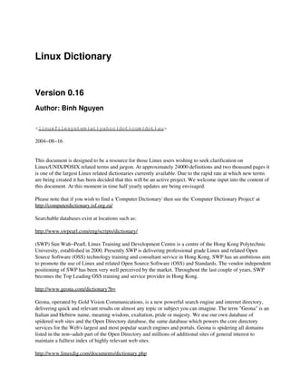 Linux Dictionary
Version 0.16
Author: Binh Nguyen
<linuxfilesystem(at)yahoo(dot)com(dot)au>
2004−08−16
This document is designed to be a resource for those Linux users wishing to seek clarification on
Linux/UNIX/POSIX related terms and jargon. At approximately 24000 definitions and two thousand pages it
is one of the largest Linux related dictionaries currently available. Due to the rapid rate at which new terms
are being created it has been decided that this will be an active project. We welcome input into the content of
this document. At this moment in time half yearly updates are being envisaged.
Please note that if you wish to find a 'Computer Dictionary' then see the 'Computer Dictionary Project' at
http://computerdictionary.tsf.org.za/
Searchable databases exist at locations such as:
http://www.swpearl.com/eng/scripts/dictionary/
(SWP) Sun Wah−PearL Linux Training and Development Centre is a centre of the Hong Kong Polytechnic
University, established in 2000. Presently SWP is delivering professional grade Linux and related Open
Source Software (OSS) technology training and consultant service in Hong Kong. SWP has an ambitious aim
to promote the use of Linux and related Open Source Software (OSS) and Standards. The vendor independent
positioning of SWP has been very well perceived by the market. Throughout the last couple of years, SWP
becomes the Top Leading OSS training and service provider in Hong Kong.
http://www.geona.com/dictionary?b=
Geona, operated by Gold Vision Communications, is a new powerful search engine and internet directory,
delivering quick and relevant results on almost any topic or subject you can imagine. The term "Geona" is an
Italian and Hebrew name, meaning wisdom, exaltation, pride or majesty. We use our own database of
spidered web sites and the Open Directory database, the same database which powers the core directory
services for the Web's largest and most popular search engines and portals. Geona is spidering all domains
listed in the non−adult part of the Open Directory and millions of additional sites of general interest to
maintain a fulltext index of highly relevant web sites.
http://www.linuxdig.com/documents/dictionary.php
 