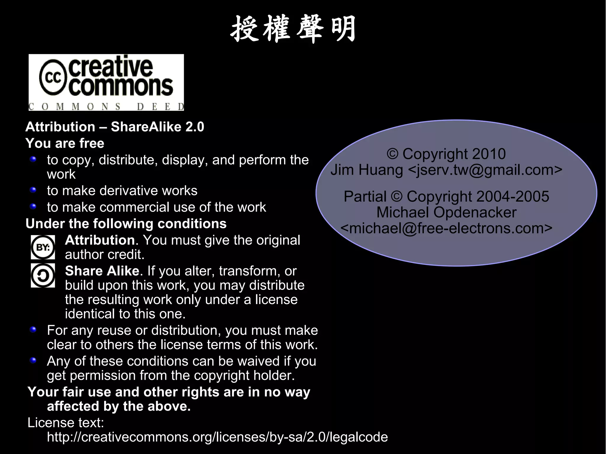 授權聲明

Attribution – ShareAlike 2.0
You are free
   to copy, distribute, display, and perform the            © Copyright 2010
   work                                            Jim Huang <jserv.tw@gmail.com>
   to make derivative works                          Partial © Copyright 2004-2005
   to make commercial use of the work                     Michael Opdenacker
Under the following conditions                       <michael@free-electrons.com>
      Attribution. You must give the original
      author credit.
      Share Alike. If you alter, transform, or
      build upon this work, you may distribute
      the resulting work only under a license
      identical to this one.
   For any reuse or distribution, you must make
   clear to others the license terms of this work.
   Any of these conditions can be waived if you
   get permission from the copyright holder.
Your fair use and other rights are in no way
   affected by the above.
License text:
   http://creativecommons.org/licenses/by-sa/2.0/legalcode
 