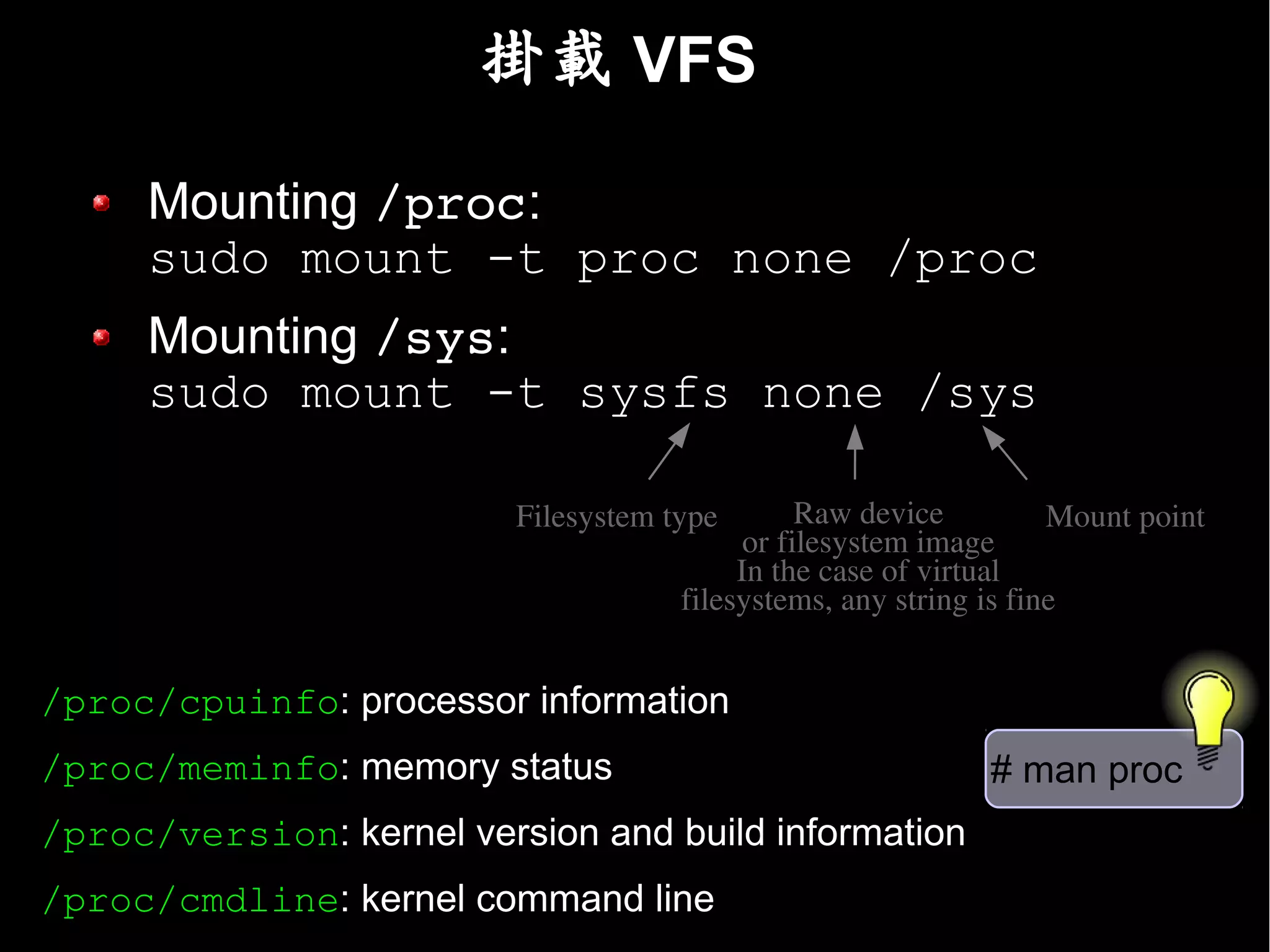 掛載 VFS

     Mounting /proc:
     sudo mount -t proc none /proc
     Mounting /sys:
     sudo mount -t sysfs none /sys

                          Filesystem type        Raw device         Mount point
                                            or filesystem image
                                           In the case of virtual
                                      filesystems, any string is fine


/proc/cpuinfo: processor information
/proc/meminfo: memory status                                  # man proc
/proc/version: kernel version and build information
/proc/cmdline: kernel command line
 