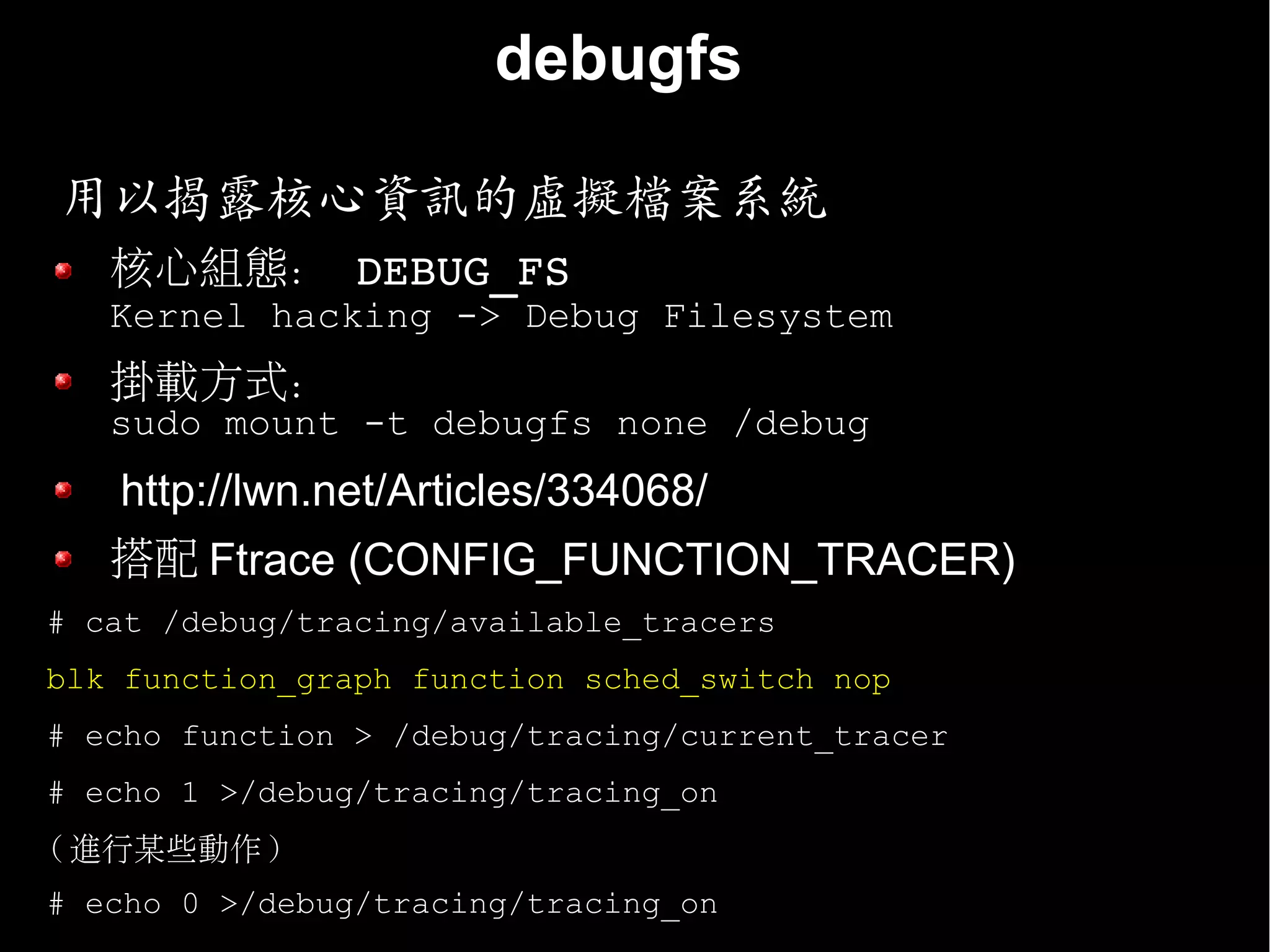 debugfs

用以揭露核心資訊的虛擬檔案系統
   核心組態： DEBUG_FS
   Kernel hacking -> Debug Filesystem
   掛載方式：
   sudo mount -t debugfs none /debug
   http://lwn.net/Articles/334068/
   搭配 Ftrace (CONFIG_FUNCTION_TRACER)
# cat /debug/tracing/available_tracers
blk function_graph function sched_switch nop
# echo function > /debug/tracing/current_tracer
# echo 1 >/debug/tracing/tracing_on
( 進行某些動作 )
# echo 0 >/debug/tracing/tracing_on
 
