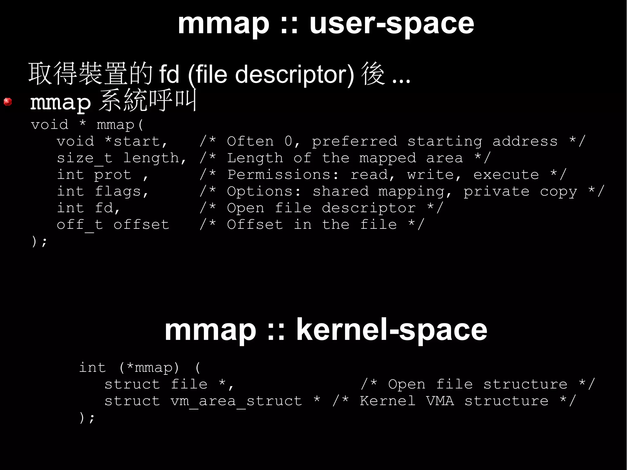 mmap :: user-space
• 取得裝置的 fd (file descriptor) 後 ...
  mmap 系統呼叫
  void * mmap(
     void *start,     /*   Often 0, preferred starting address */
     size_t length,   /*   Length of the mapped area */
     int prot ,       /*   Permissions: read, write, execute */
     int flags,       /*   Options: shared mapping, private copy */
     int fd,          /*   Open file descriptor */
     off_t offset     /*   Offset in the file */
  );




                mmap :: kernel-space
       int (*mmap) (
          struct file *,             /* Open file structure */
          struct vm_area_struct * /* Kernel VMA structure */
       );
 