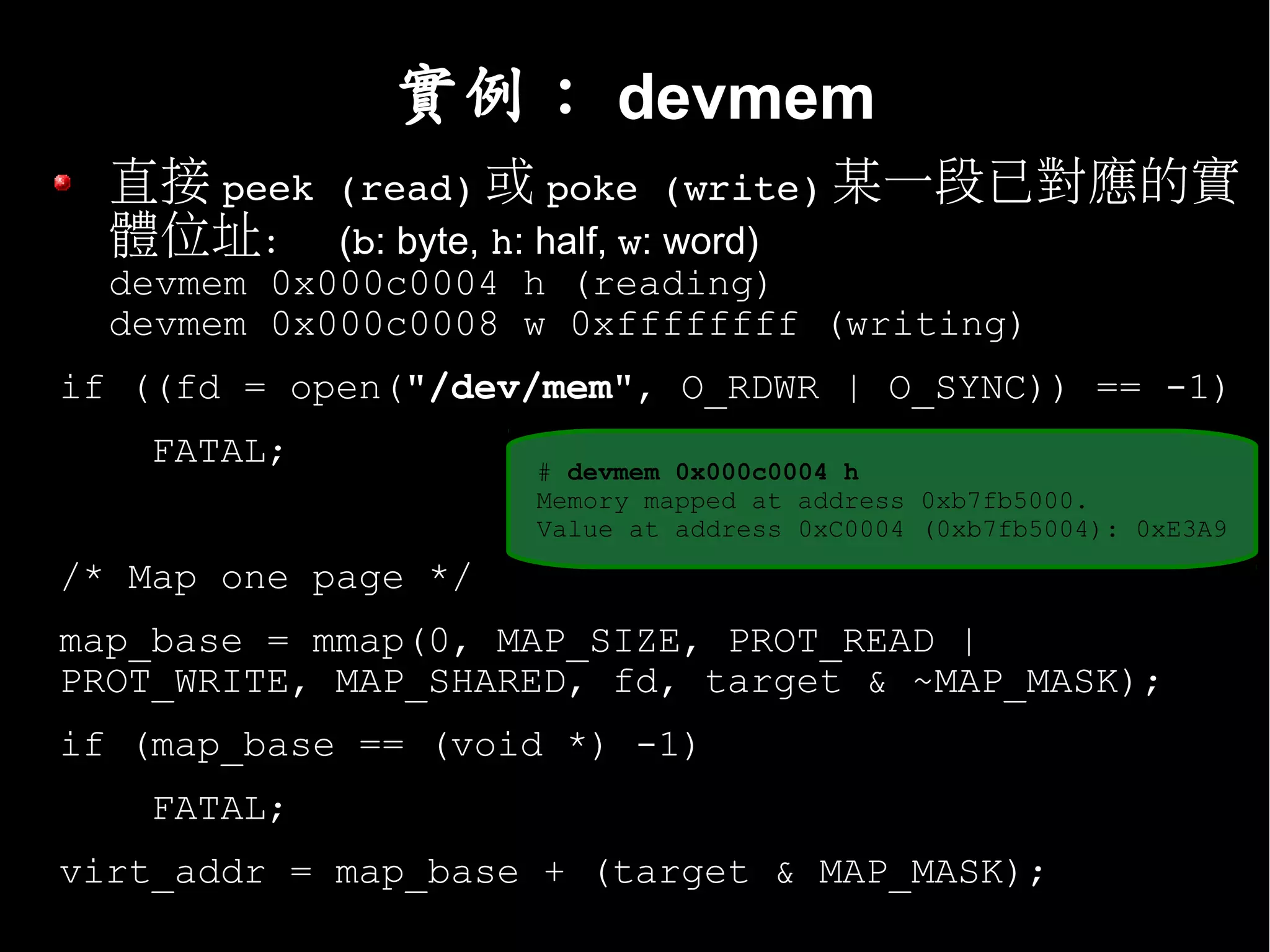 實例： devmem
  直接 peek (read) 或 poke (write) 某一段已對應的實
  體位址： (b: byte, h: half, w: word)
  devmem 0x000c0004 h (reading)
  devmem 0x000c0008 w 0xffffffff (writing)
if ((fd = open("/dev/mem", O_RDWR | O_SYNC)) == -1)
    FATAL;           # devmem 0x000c0004 h
                     Memory mapped at address 0xb7fb5000.
                     Value at address 0xC0004 (0xb7fb5004): 0xE3A9

/* Map one page */
map_base = mmap(0, MAP_SIZE, PROT_READ |
PROT_WRITE, MAP_SHARED, fd, target & ~MAP_MASK);
if (map_base == (void *) -1)
    FATAL;
virt_addr = map_base + (target & MAP_MASK);
 