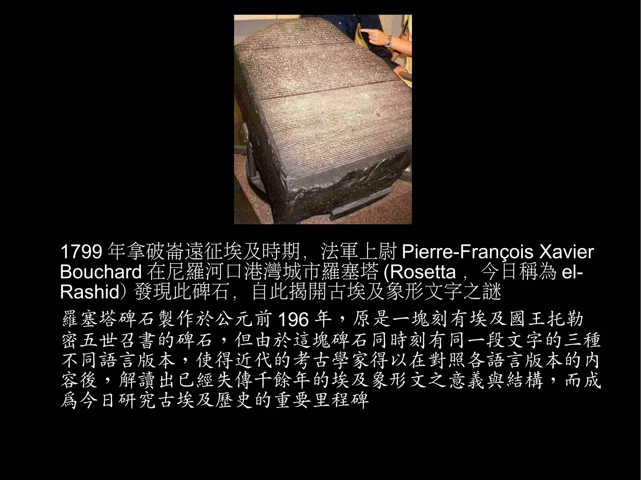 • 1799 年拿破崙遠征埃及時期，法軍上尉 Pierre-François Xavier
  Bouchard 在尼羅河口港灣城市羅塞塔 (Rosetta ，今日稱為 el-
  Rashid) 發現此碑石，自此揭開古埃及象形文字之謎
• 羅塞塔碑石製作於公元前 196 年，原是一塊刻有埃及國王托勒
  密五世召書的碑石，但由於這塊碑石同時刻有同一段文字的三種
  不同語言版本，使得近代的考古學家得以在對照各語言版本的內
  容後，解讀出已經失傳千餘年的埃及象形文之意義與結構，而成
  為今日研究古埃及歷史的重要里程碑
 