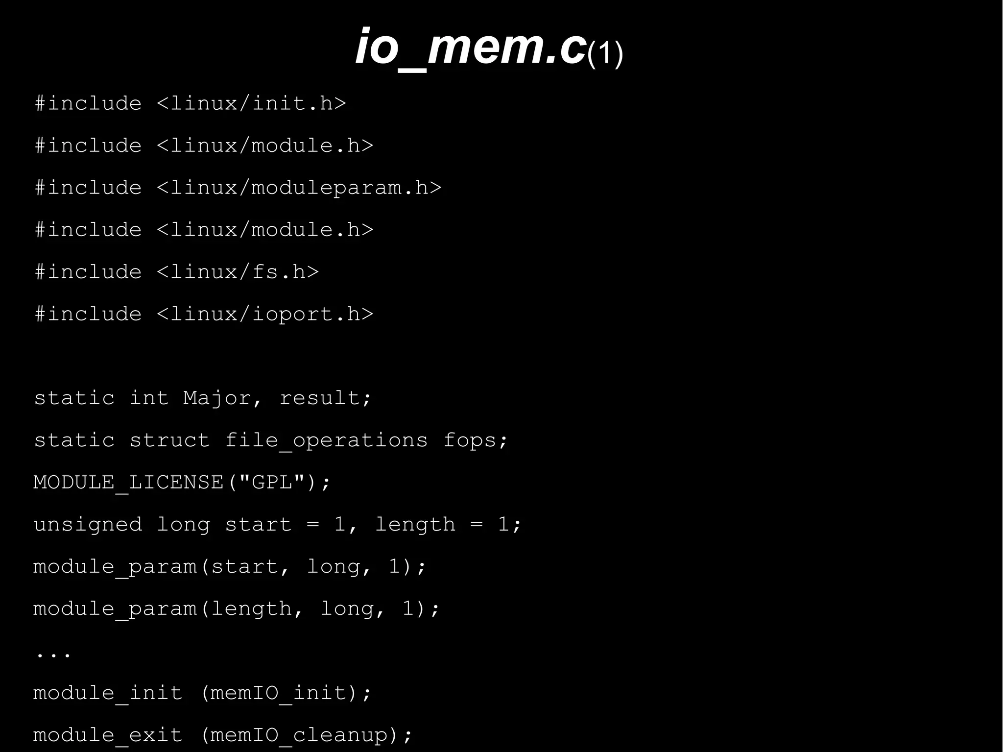 io_mem.c(1)
#include <linux/init.h>
#include <linux/module.h>
#include <linux/moduleparam.h>
#include <linux/module.h>
#include <linux/fs.h>
#include <linux/ioport.h>


static int Major, result;
static struct file_operations fops;
MODULE_LICENSE("GPL");
unsigned long start = 1, length = 1;
module_param(start, long, 1);
module_param(length, long, 1);
...
module_init (memIO_init);
module_exit (memIO_cleanup);
 