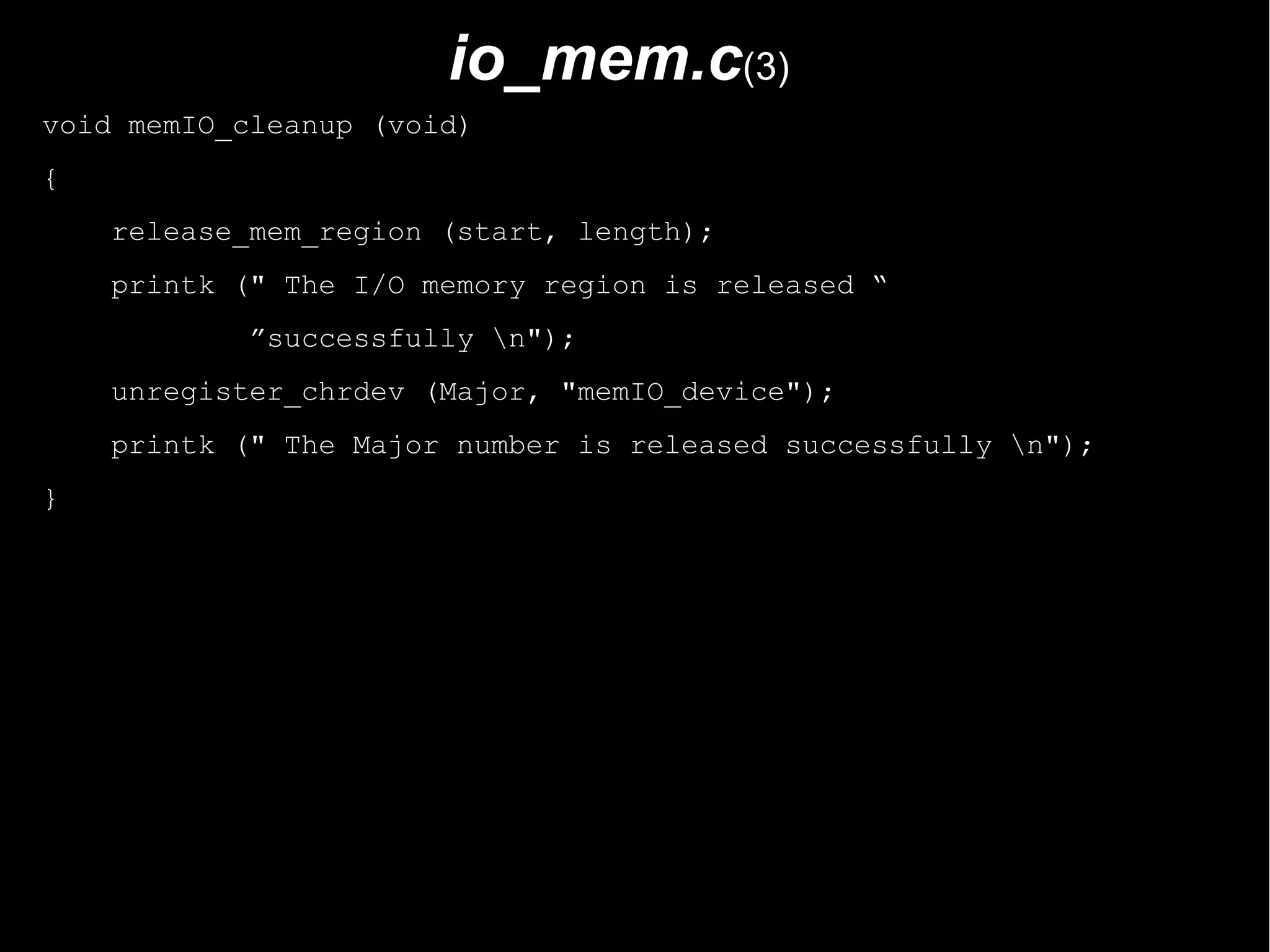 io_mem.c(3)
void memIO_cleanup (void)
{
    release_mem_region (start, length);
    printk (" The I/O memory region is released “
            ”successfully n");
    unregister_chrdev (Major, "memIO_device");
    printk (" The Major number is released successfully n");
}
 
