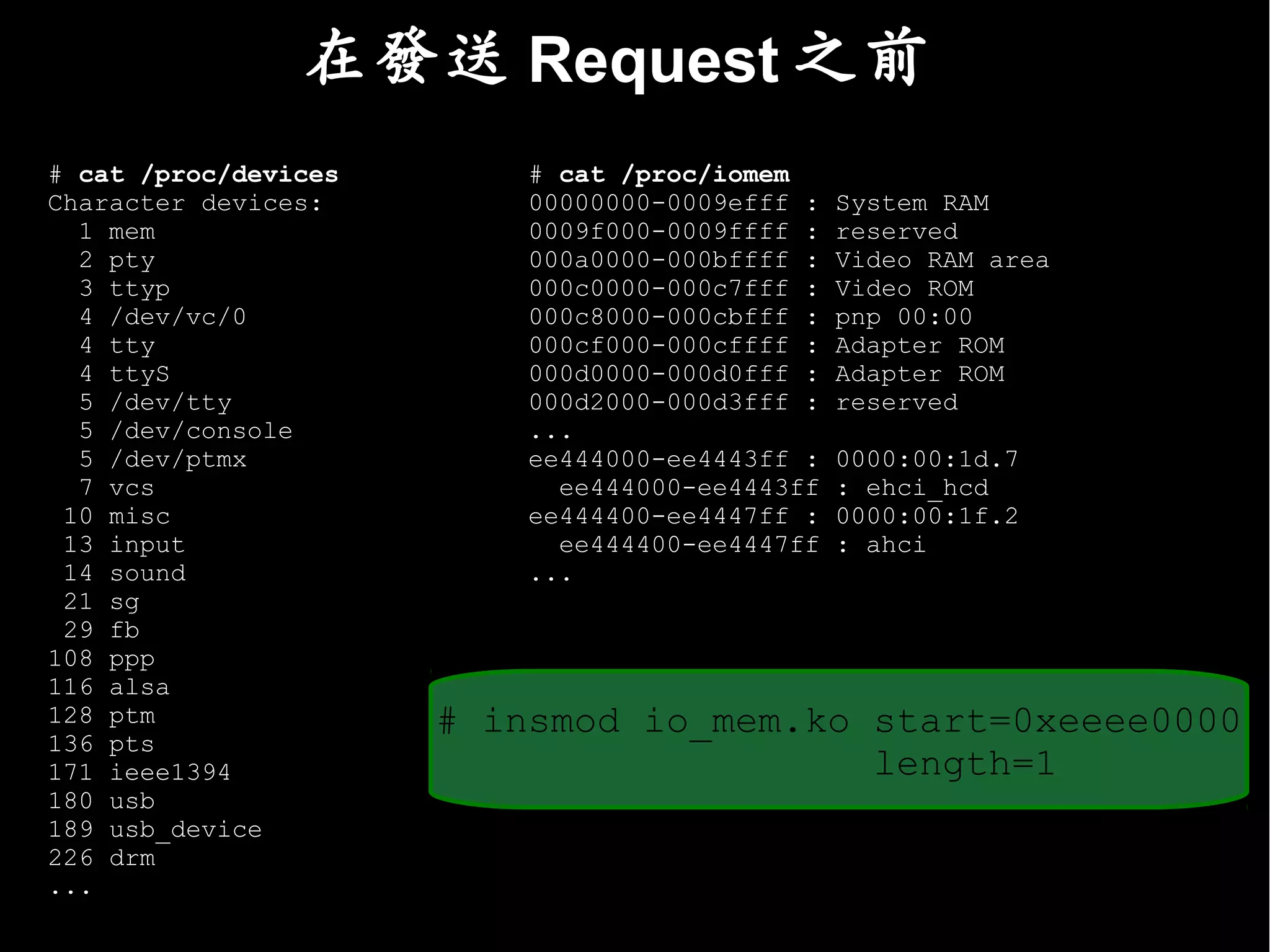 在發送 Request 之前
# cat /proc/devices       # cat /proc/iomem
Character devices:        00000000-0009efff :   System RAM
  1 mem                   0009f000-0009ffff :   reserved
  2 pty                   000a0000-000bffff :   Video RAM area
  3 ttyp                  000c0000-000c7fff :   Video ROM
  4 /dev/vc/0             000c8000-000cbfff :   pnp 00:00
  4 tty                   000cf000-000cffff :   Adapter ROM
  4 ttyS                  000d0000-000d0fff :   Adapter ROM
  5 /dev/tty              000d2000-000d3fff :   reserved
  5 /dev/console          ...
  5 /dev/ptmx             ee444000-ee4443ff :   0000:00:1d.7
  7 vcs                     ee444000-ee4443ff   : ehci_hcd
 10 misc                  ee444400-ee4447ff :   0000:00:1f.2
 13 input                   ee444400-ee4447ff   : ahci
 14 sound                 ...
 21 sg
 29 fb
108 ppp
116 alsa
128 ptm               # insmod io_mem.ko start=0xeeee0000
136 pts
171 ieee1394                             length=1
180 usb
189 usb_device
226 drm
...
 