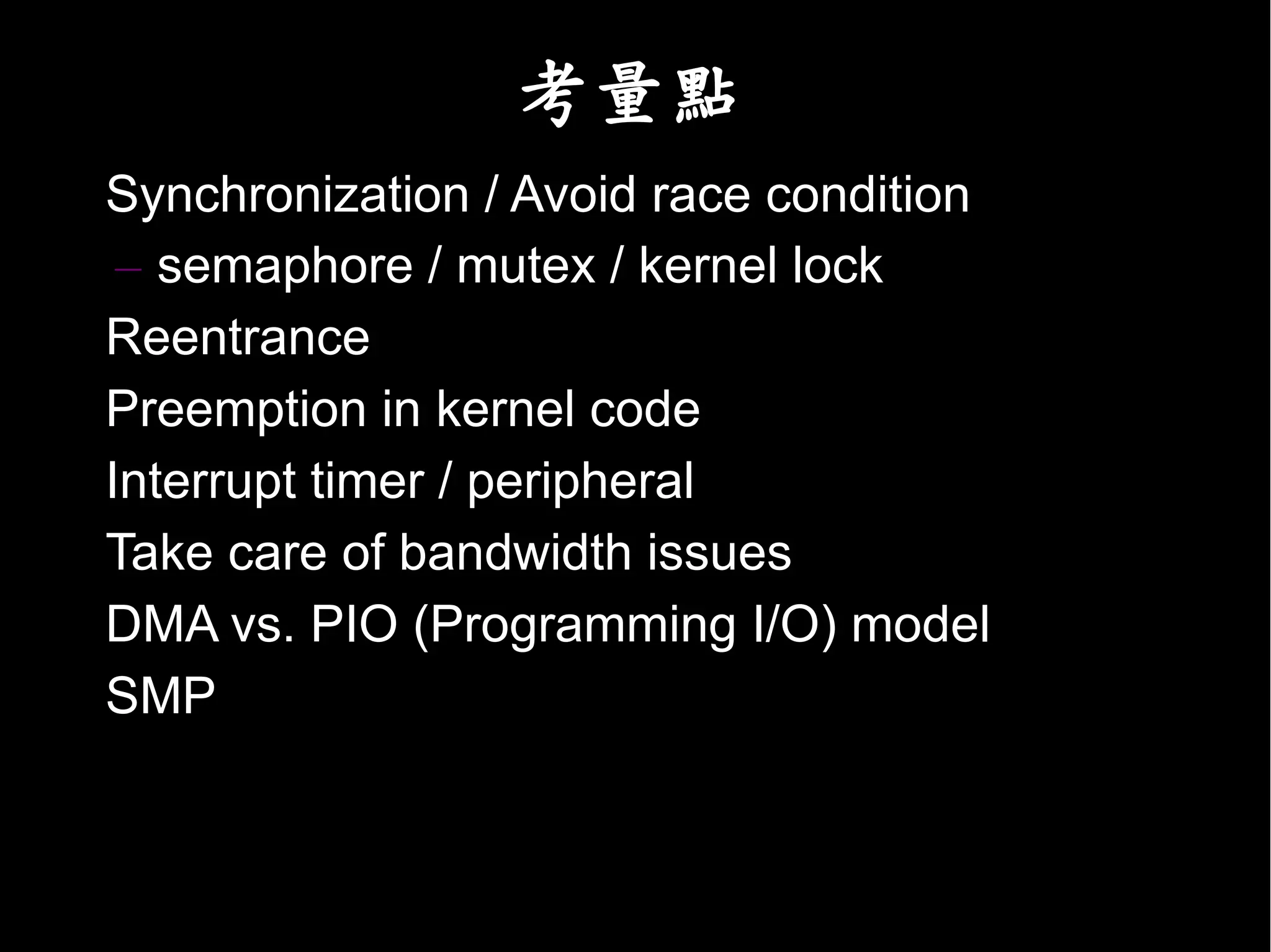 考量點
• Synchronization / Avoid race condition
   – semaphore / mutex / kernel lock
• Reentrance
• Preemption in kernel code
• Interrupt timer / peripheral
• Take care of bandwidth issues
• DMA vs. PIO (Programming I/O) model
• SMP
 