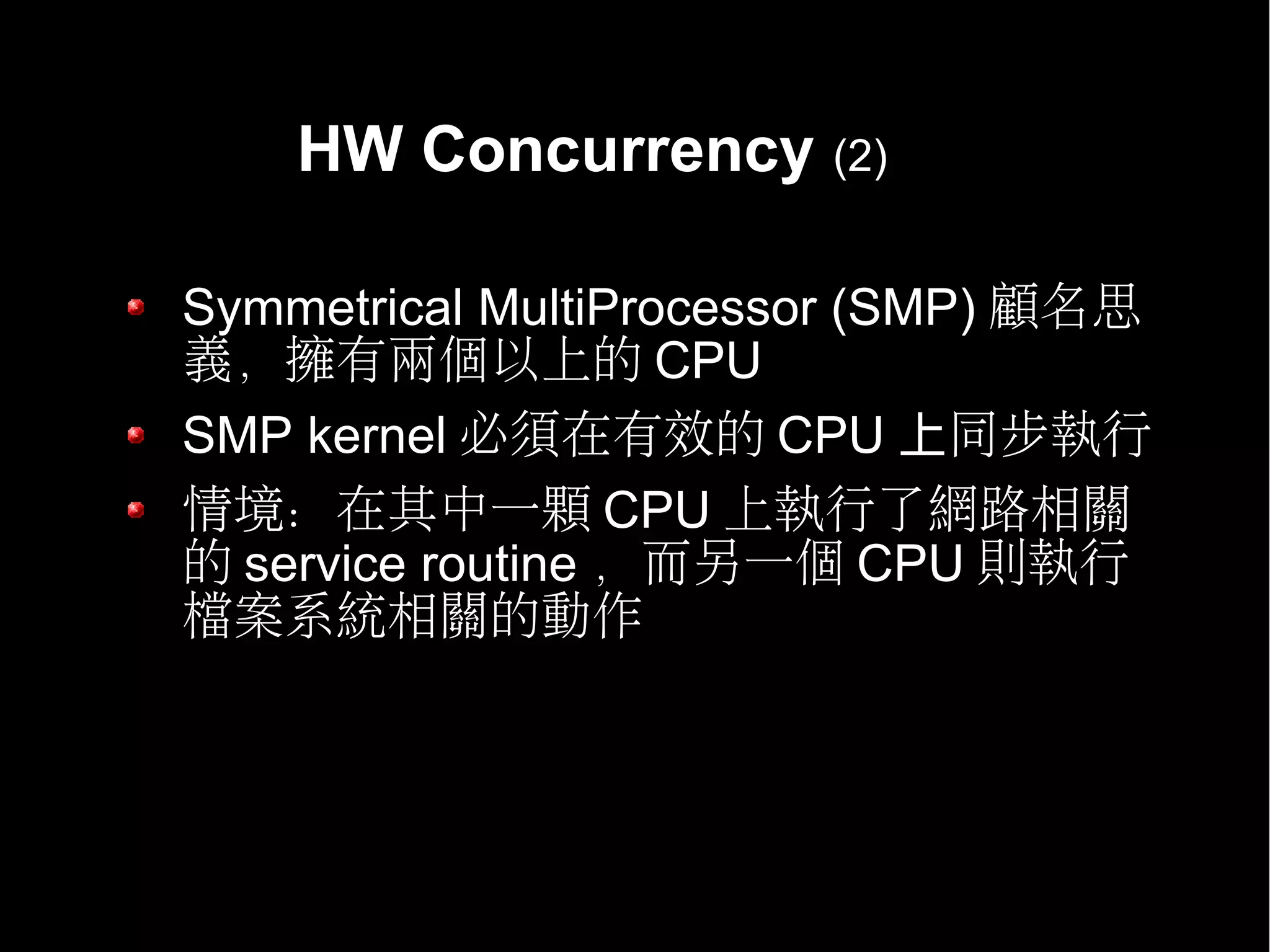 HW Concurrency (2)

Symmetrical MultiProcessor (SMP) 顧名思
義，擁有兩個以上的 CPU
SMP kernel 必須在有效的 CPU 上同步執行
情境：在其中一顆 CPU 上執行了網路相關
的 service routine ，而另一個 CPU 則執行
檔案系統相關的動作
 