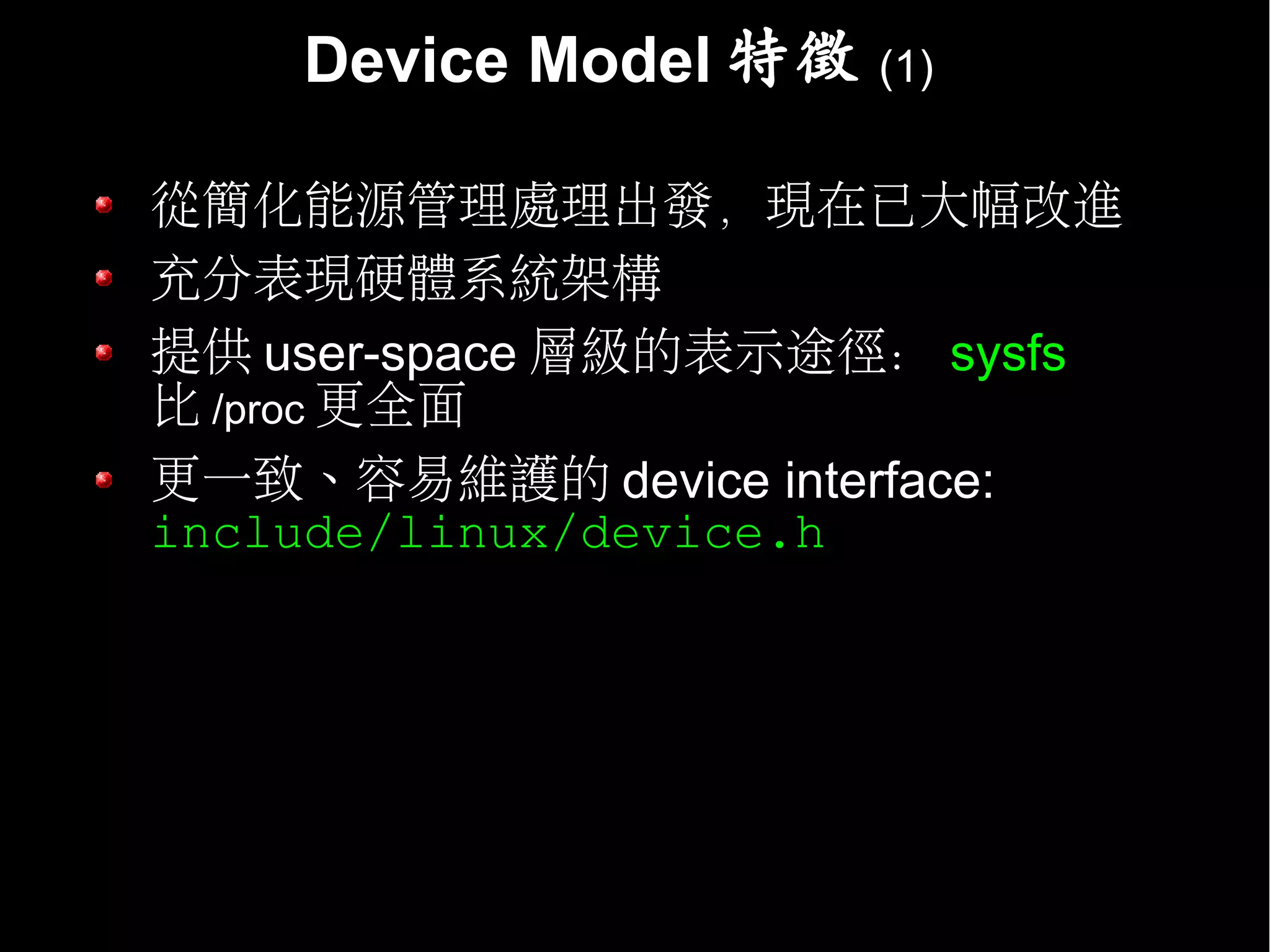 Device Model 特徵   (1)


從簡化能源管理處理出發，現在已大幅改進
充分表現硬體系統架構
提供 user-space 層級的表示途徑： sysfs
比 /proc 更全面
更一致、容易維護的 device interface:
include/linux/device.h
 