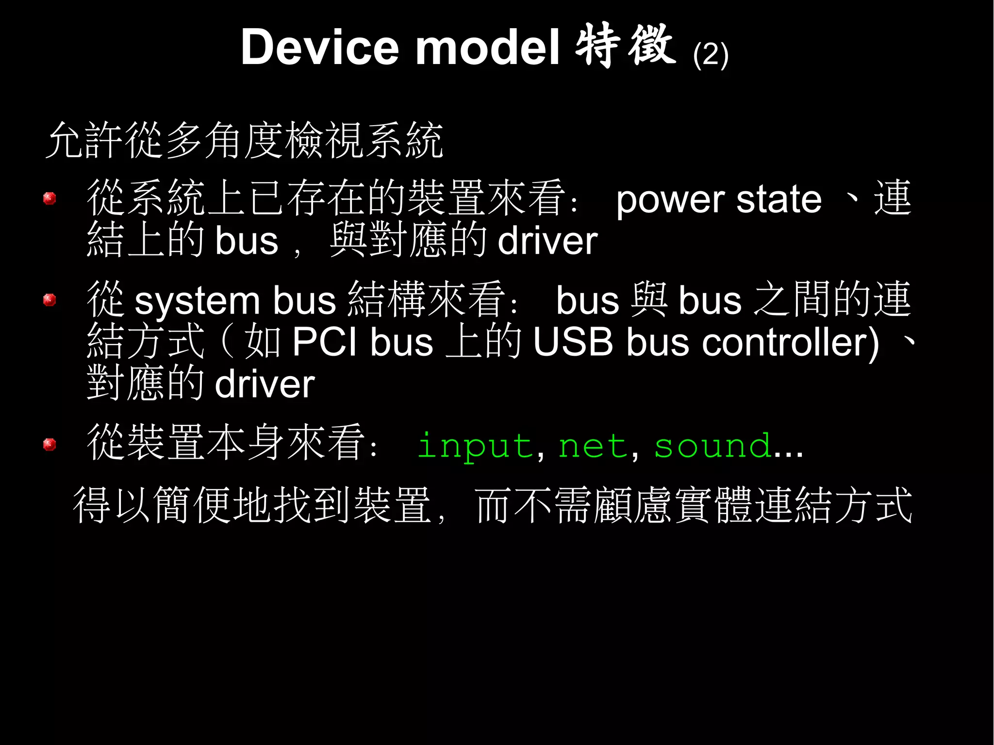 Device model 特徵      (2)


允許從多角度檢視系統
 從系統上已存在的裝置來看： power state 、連
 結上的 bus ，與對應的 driver
 從 system bus 結構來看： bus 與 bus 之間的連
 結方式 ( 如 PCI bus 上的 USB bus controller) 、
 對應的 driver
 從裝置本身來看： input, net, sound...
 得以簡便地找到裝置，而不需顧慮實體連結方式
 