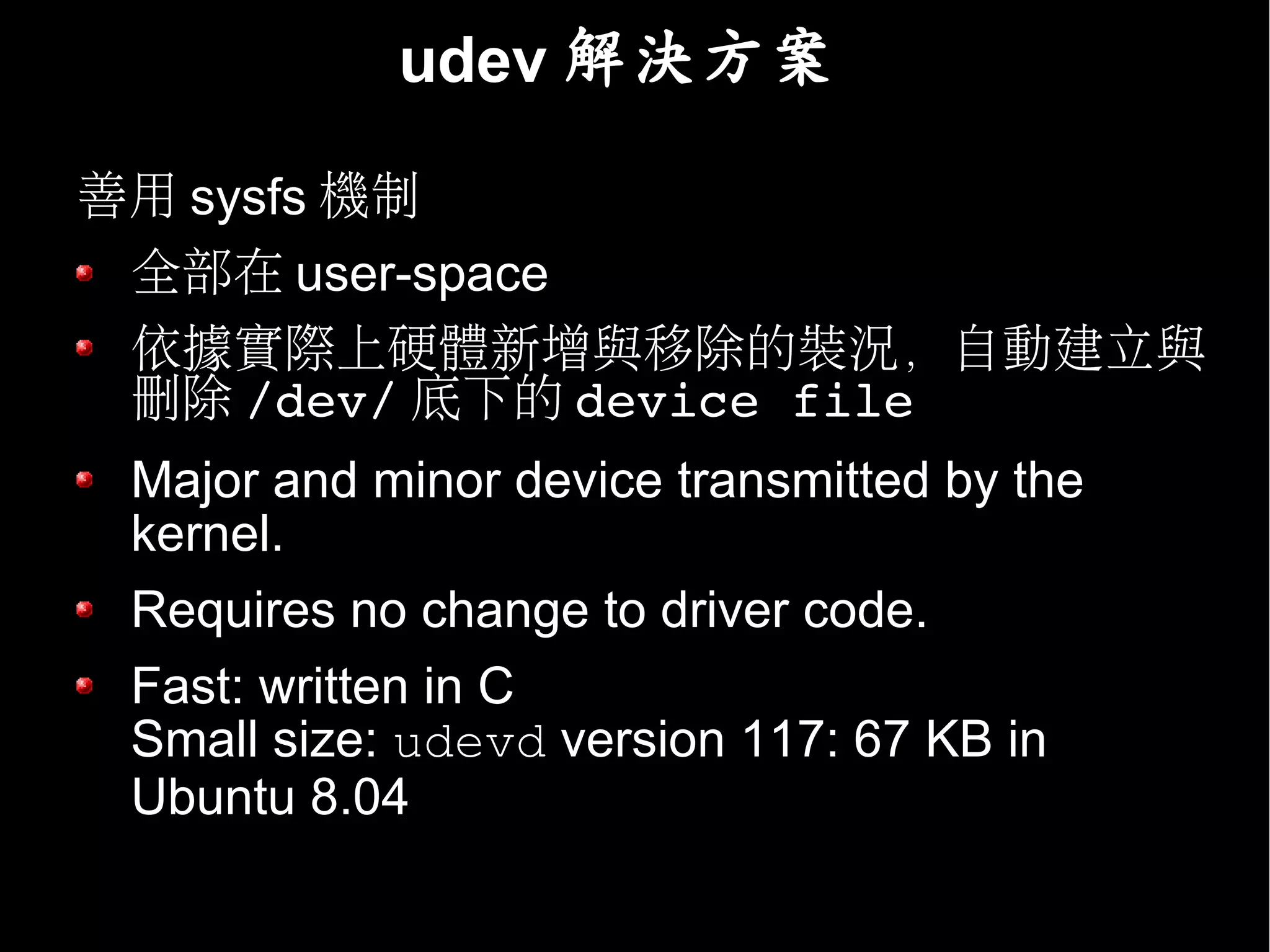 udev 解決方案

善用 sysfs 機制
 全部在 user-space
 依據實際上硬體新增與移除的裝況，自動建立與
 刪除 /dev/ 底下的 device file
 Major and minor device transmitted by the
 kernel.
 Requires no change to driver code.
 Fast: written in C
 Small size: udevd version 117: 67 KB in
 Ubuntu 8.04
 