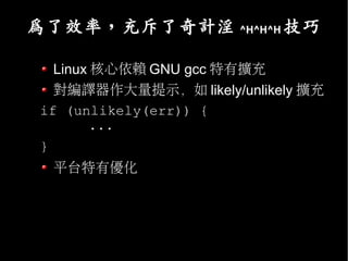 為了效率，充斥了奇計淫           ^H^H^H   技巧

  Linux 核心依賴 GNU gcc 特有擴充
  對編譯器作大量提示，如 likely/unlikely 擴充
if (unlikely(err)) {
       ...
}
    平台特有優化
 