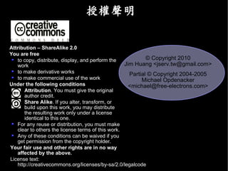 授權聲明

Attribution – ShareAlike 2.0
You are free
   to copy, distribute, display, and perform the            © Copyright 2010
   work                                            Jim Huang <jserv.tw@gmail.com>
   to make derivative works                          Partial © Copyright 2004-2005
   to make commercial use of the work                     Michael Opdenacker
Under the following conditions                       <michael@free-electrons.com>
      Attribution. You must give the original
      author credit.
      Share Alike. If you alter, transform, or
      build upon this work, you may distribute
      the resulting work only under a license
      identical to this one.
   For any reuse or distribution, you must make
   clear to others the license terms of this work.
   Any of these conditions can be waived if you
   get permission from the copyright holder.
Your fair use and other rights are in no way
   affected by the above.
License text:
   http://creativecommons.org/licenses/by-sa/2.0/legalcode
 