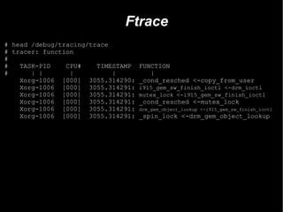 Ftrace
# head /debug/tracing/trace
# tracer: function
#
#   TASK-PID    CPU#    TIMESTAMP   FUNCTION
#      | |       |          |          |
    Xorg-1006 [000] 3055.314290:    _cond_resched <-copy_from_user
    Xorg-1006 [000] 3055.314291:    i915_gem_sw_finish_ioctl <-drm_ioctl
    Xorg-1006 [000] 3055.314291:    mutex_lock <-i915_gem_sw_finish_ioctl
    Xorg-1006 [000] 3055.314291:    _cond_resched <-mutex_lock
    Xorg-1006 [000] 3055.314291:    drm_gem_object_lookup <-i915_gem_sw_finish_ioctl
    Xorg-1006 [000] 3055.314291:    _spin_lock <-drm_gem_object_lookup
 