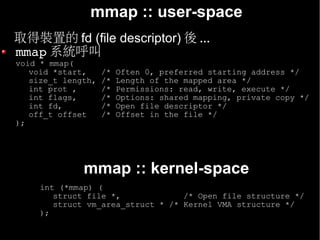 mmap :: user-space
• 取得裝置的 fd (file descriptor) 後 ...
  mmap 系統呼叫
  void * mmap(
     void *start,     /*   Often 0, preferred starting address */
     size_t length,   /*   Length of the mapped area */
     int prot ,       /*   Permissions: read, write, execute */
     int flags,       /*   Options: shared mapping, private copy */
     int fd,          /*   Open file descriptor */
     off_t offset     /*   Offset in the file */
  );




                mmap :: kernel-space
       int (*mmap) (
          struct file *,             /* Open file structure */
          struct vm_area_struct * /* Kernel VMA structure */
       );
 
