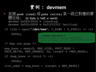 實例： devmem
  直接 peek (read) 或 poke (write) 某一段已對應的實
  體位址： (b: byte, h: half, w: word)
  devmem 0x000c0004 h (reading)
  devmem 0x000c0008 w 0xffffffff (writing)
if ((fd = open("/dev/mem", O_RDWR | O_SYNC)) == -1)
    FATAL;           # devmem 0x000c0004 h
                     Memory mapped at address 0xb7fb5000.
                     Value at address 0xC0004 (0xb7fb5004): 0xE3A9

/* Map one page */
map_base = mmap(0, MAP_SIZE, PROT_READ |
PROT_WRITE, MAP_SHARED, fd, target & ~MAP_MASK);
if (map_base == (void *) -1)
    FATAL;
virt_addr = map_base + (target & MAP_MASK);
 