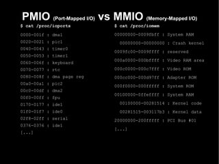 PMIO (Port-Mapped I/O) vs MMIO (Memory-Mapped I/O)
$ cat /proc/ioports        $ cat /proc/iomem

0000-001f : dma1           00000000-0009fbff : System RAM
0020-0021 : pic1            00000000-00000000 : Crash kernel
0040-0043 : timer0
                           0009fc00-0009ffff : reserved
0050-0053 : timer1
                           000a0000-000bffff : Video RAM area
0060-006f : keyboard
0070-0077 : rtc            000c0000-000c7fff : Video ROM
0080-008f : dma page reg   000cc000-000d97ff : Adapter ROM
00a0-00a1 : pic2
                           000f0000-000fffff : System ROM
00c0-00df : dma2
                           00100000-0ffeffff : System RAM
00f0-00ff : fpu
0170-0177 : ide1            00100000-00281514 : Kernel code
01f0-01f7 : ide0            00281515-003117b3 : Kernel data
02f8-02ff : serial         20000000-200fffff : PCI Bus #01
0376-0376 : ide1
                           [...]
[...]
 