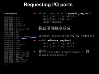 Requesting I/O ports
/proc/ioports                    struct resource *request_region(
0000-001f   :   dma1                unsigned long start,
0020-0021   :   pic1                unsigned long len,
0040-0043   :   timer0
0050-0053   :   timer1
                                    char *name);
0060-006f   :   keyboard
0070-0077   :   rtc
0080-008f
00a0-00a1
            :
            :
                dma page reg
                pic2
                                 嘗試保留給定區域
00c0-00df   :   dma2
00f0-00ff   :   fpu
0100-013f   :   pcmcia_socket0   request_region(0x0170, 8, "ide1");
0170-0177   :   ide1
01f0-01f7   :   ide0             void release_region(
0376-0376   :   ide1
0378-037a   :   parport0            unsigned long start,
03c0-03df   :   vga+                unsigned long len);
03f6-03f6   :   ide0

                                 參考 include/linux/ioport.h 與
03f8-03ff   :   serial
0800-087f   :   0000:00:1f.0
0800-0803   :   PM1a_EVT_BLK
0804-0805   :   PM1a_CNT_BLK     kernel/resource.c
0808-080b   :   PM_TMR
0820-0820   :   PM2_CNT_BLK
0828-082f   :   GPE0_BLK
...
 