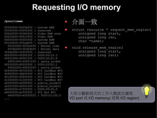 Requesting I/O memory
/proc/iomem
                                         介面一致
00000000-0009efff :   System RAM
0009f000-0009ffff :   reserved           struct resource * request_mem_region(
000a0000-000bffff :   Video RAM area        unsigned long start,
000c0000-000cffff :   Video ROM             unsigned long len,
000f0000-000fffff :   System ROM
00100000-3ffadfff :   System RAM
                                            char *name);
  00100000-0030afff   : Kernel code
  0030b000-003b4bff   : Kernel data      void release_mem_region(
3ffae000-3fffffff :   reserved              unsigned long start,
40000000-400003ff :   0000:00:1f.1          unsigned long len);
40001000-40001fff :   0000:02:01.0
  40001000-40001fff   : yenta_socket
40002000-40002fff :   0000:02:01.1
  40002000-40002fff   : yenta_socket
40400000-407fffff :   PCI CardBus #03
40800000-40bfffff :   PCI CardBus #03
40c00000-40ffffff :   PCI CardBus #07
41000000-413fffff :   PCI CardBus #07
a0000000-a0000fff :   pcmcia_socket0
a0001000-a0001fff :   pcmcia_socket1
e0000000-e7ffffff :   0000:00:00.0
e8000000-efffffff :   PCI Bus #01
  e8000000-efffffff   : 0000:01:00.0    大部分驅動程式的工作大概就在讀寫
...                                     I/O port 或 I/O memory( 統稱 I/O region)
 