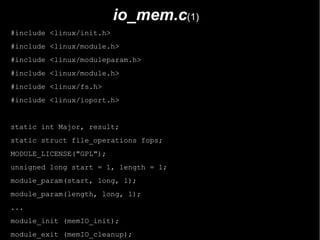 io_mem.c(1)
#include <linux/init.h>
#include <linux/module.h>
#include <linux/moduleparam.h>
#include <linux/module.h>
#include <linux/fs.h>
#include <linux/ioport.h>


static int Major, result;
static struct file_operations fops;
MODULE_LICENSE("GPL");
unsigned long start = 1, length = 1;
module_param(start, long, 1);
module_param(length, long, 1);
...
module_init (memIO_init);
module_exit (memIO_cleanup);
 
