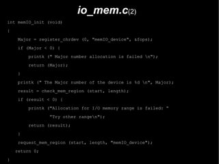 io_mem.c(2)
int memIO_init (void)
{
     Major = register_chrdev (0, "memIO_device", &fops);
     if (Major < 0) {
         printk (" Major number allocation is failed n");
         return (Major);
     }
     printk (" The Major number of the device is %d n", Major);
     result = check_mem_region (start, length);
     if (result < 0) {
         printk ("Allocation for I/O memory range is failed: “
                 ”Try other rangen");
         return (result);
     }
     request_mem_region (start, length, "memIO_device");
    return 0;
}
 