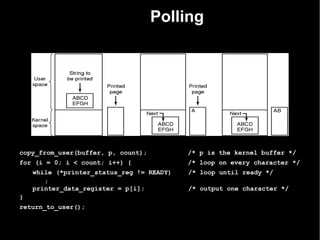 Polling




copy_from_user(buffer, p, count);          /* p is the kernel buffer */
for (i = 0; i < count; i++) {              /* loop on every character */
    while (*printer_status_reg != READY)   /* loop until ready */
       ;
    printer_data_register = p[i];          /* output one character */
}
return_to_user();
 