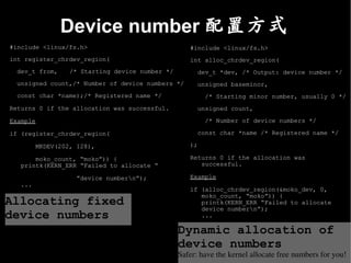 Device number 配置方式
#include <linux/fs.h>                               #include <linux/fs.h>
int register_chrdev_region(                         int alloc_chrdev_region(
  dev_t from,     /* Starting device number */         dev_t *dev, /* Output: device number */
  unsigned count,/* Number of device numbers */        unsigned baseminor,
  const char *name);/* Registered name */                /* Starting minor number, usually 0 */
Returns 0 if the allocation was successful.            unsigned count,

Example                                                  /* Number of device numbers */

if (register_chrdev_region(                            const char *name /* Registered name */

         MKDEV(202, 128),                           );

       moko_count, “moko”)) {                       Returns 0 if the allocation was
   printk(KERN_ERR “Failed to allocate “               successful.

                    ”device numbern”);             Example
   ...
                                                    if (alloc_chrdev_region(&moko_dev, 0,
                                                       moko_count, “moko”)) {
Allocating fixed                                       printk(KERN_ERR “Failed to allocate
                                                       device numbern”);
device numbers                                         ...

                                                 Dynamic allocation of
                                                 device numbers
                                                 Safer: have the kernel allocate free numbers for you!
 