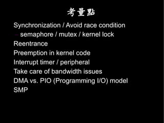 考量點
• Synchronization / Avoid race condition
   – semaphore / mutex / kernel lock
• Reentrance
• Preemption in kernel code
• Interrupt timer / peripheral
• Take care of bandwidth issues
• DMA vs. PIO (Programming I/O) model
• SMP
 