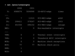 # cat /proc/interrupts
           CPU0          CPU1
  0:    4988074    5094948      IO-APIC-edge     timer
...
 29:          7      11515      PCI-MSI-edge      eth0
 30:     290411     379267      PCI-MSI-edge      i915
 31:     651550     496152      PCI-MSI-edge      iwlagn
NMI:          0            0    Non-maskable interrupts
...
TRM:          0            2    Thermal event interrupts
THR:          0            0    Threshold APIC interrupts
MCE:          0            0    Machine check exceptions
MCP:         77           77    Machine check polls
ERR:          1
MIS:          0
 