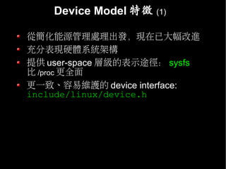 Device Model 特徵   (1)


從簡化能源管理處理出發，現在已大幅改進
充分表現硬體系統架構
提供 user-space 層級的表示途徑： sysfs
比 /proc 更全面
更一致、容易維護的 device interface:
include/linux/device.h
 