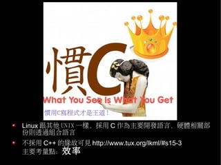 Linux 跟其他 UNIX 一樣，採用 C 作為主要開發語言，硬體相關部
份則透過組合語言
不採用 C++ 的緣故可見 http://www.tux.org/lkml/#s15-3
主要考量點：效率
 