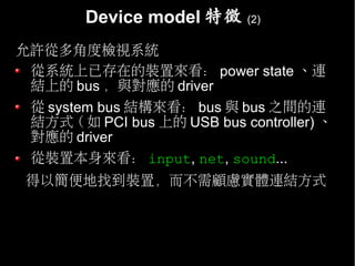 Device model 特徵      (2)


允許從多角度檢視系統
 從系統上已存在的裝置來看： power state 、連
 結上的 bus ，與對應的 driver
 從 system bus 結構來看： bus 與 bus 之間的連
 結方式 ( 如 PCI bus 上的 USB bus controller) 、
 對應的 driver
 從裝置本身來看： input, net, sound...
 得以簡便地找到裝置，而不需顧慮實體連結方式
 