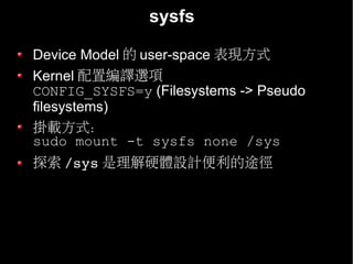 sysfs

Device Model 的 user-space 表現方式
Kernel 配置編譯選項
CONFIG_SYSFS=y (Filesystems -> Pseudo
filesystems)
掛載方式：
sudo mount -t sysfs none /sys
探索 /sys 是理解硬體設計便利的途徑
 