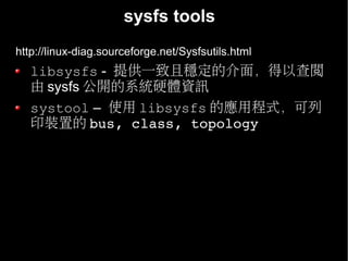 sysfs tools
http://linux-diag.sourceforge.net/Sysfsutils.html
   libsysfs - 提供一致且穩定的介面，得以查閱
   由 sysfs 公開的系統硬體資訊
   systool – 使用 libsysfs 的應用程式，可列
   印裝置的 bus, class, topology
 