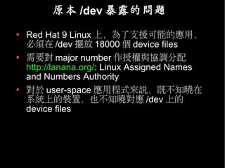 原本 /dev 暴露的問題

Red Hat 9 Linux 上，為了支援可能的應用，
必須在 /dev 擺放 18000 個 device files
需要對 major number 作授權與協調分配
http://lanana.org/: Linux Assigned Names
and Numbers Authority
對於 user-space 應用程式來說，既不知曉在
系統上的裝置，也不知曉對應 /dev 上的
device files
 