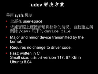 udev 解決方案

善用 sysfs 機制
 全部在 user-space
 依據實際上硬體新增與移除的裝況，自動建立與
 刪除 /dev/ 底下的 device file
 Major and minor device transmitted by the
 kernel.
 Requires no change to driver code.
 Fast: written in C
 Small size: udevd version 117: 67 KB in
 Ubuntu 8.04
 