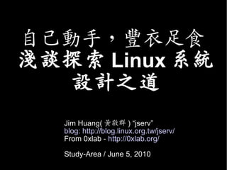 自己動手，豐衣足食
淺談探索 Linux 系統
   設計之道
   Jim Huang( 黃敬群 ) “jserv”
   blog: http://blog.linux.org.tw/jserv/
   From 0xlab - http://0xlab.org/

   Study-Area / June 5, 2010
 