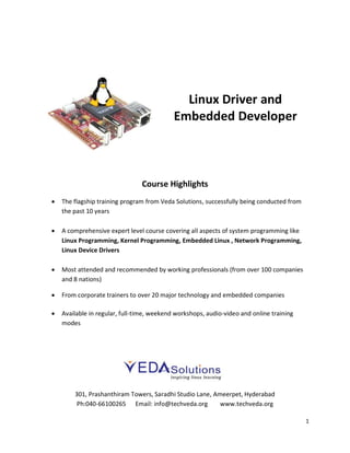 Linux Driver and
Embedded Developer

Course Highlights


The flagship training program from Veda Solutions, successfully being conducted from
the past 10 years



A comprehensive expert level course covering all aspects of system programming like
Linux Programming, Kernel Programming, Embedded Linux , Network Programming,
Linux Device Drivers



Most attended and recommended by working professionals (from over 100 companies
and 8 nations)



From corporate trainers to over 20 major technology and embedded companies



Available in regular, full-time, weekend workshops, audio-video and online training
modes

301, Prashanthiram Towers, Saradhi Studio Lane, Ameerpet, Hyderabad
Ph:040-66100265 Email: info@techveda.org
www.techveda.org
1

 