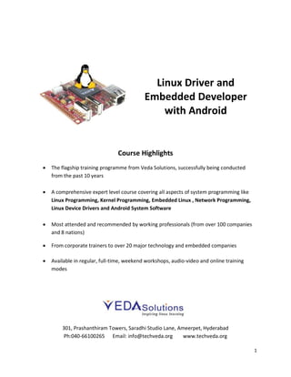 1
Linux Driver and
Embedded Developer
with Android
Course Highlights
 The flagship training programme from Veda Solutions, successfully being conducted
from the past 10 years
 A comprehensive expert level course covering all aspects of system programming like
Linux Programming, Kernel Programming, Embedded Linux , Network Programming,
Linux Device Drivers and Android System Software
 Most attended and recommended by working professionals (from over 100 companies
and 8 nations)
 From corporate trainers to over 20 major technology and embedded companies
 Available in regular, full-time, weekend workshops, audio-video and online training
modes
301, Prashanthiram Towers, Saradhi Studio Lane, Ameerpet, Hyderabad
Ph:040-66100265 Email: info@techveda.org www.techveda.org
 