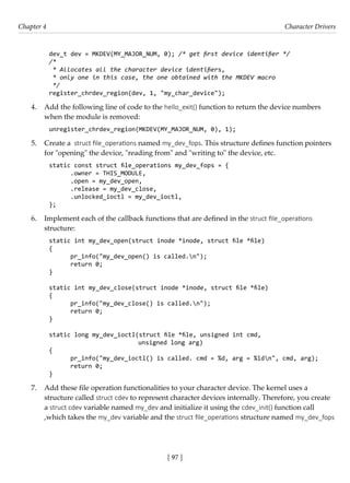 [ 97 ]
Chapter 4 Character Drivers
[ 97 ]
dev_t dev = MKDEV(MY_MAJOR_NUM, 0); /* get first device identifier */
/*
* Allocates all the character device identifiers,
* only one in this case, the one obtained with the MKDEV macro
*/
register_chrdev_region(dev, 1, "my_char_device");
4. Add the following line of code to the hello_exit() function to return the device numbers
when the module is removed:
unregister_chrdev_region(MKDEV(MY_MAJOR_NUM, 0), 1);
5. Create a struct file_operations named my_dev_fops. This structure defines function pointers
for "opening" the device, "reading from" and "writing to" the device, etc.
static const struct file_operations my_dev_fops = {
.owner = THIS_MODULE,
.open = my_dev_open,
.release = my_dev_close,
.unlocked_ioctl = my_dev_ioctl,
};
6. Implement each of the callback functions that are defined in the struct file_operations
structure:
static int my_dev_open(struct inode *inode, struct file *file)
{
pr_info("my_dev_open() is called.n");
return 0;
}
static int my_dev_close(struct inode *inode, struct file *file)
{
pr_info("my_dev_close() is called.n");
return 0;
}
static long my_dev_ioctl(struct file *file, unsigned int cmd,
unsigned long arg)
{
pr_info("my_dev_ioctl() is called. cmd = %d, arg = %ldn", cmd, arg);
return 0;
}
7. Add these file operation functionalities to your character device. The kernel uses a
structure called struct cdev to represent character devices internally. Therefore, you create
a struct cdev variable named my_dev and initialize it using the cdev_init() function call
,which takes the my_dev variable and the struct file_operations structure named my_dev_fops
 