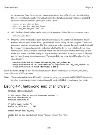 Character Drivers Chapter 4
[ 98 ]
as parameters. Once the struct cdev structure is set up, you tell the kernel about it using
the cdev_add() function call. You will call these two functions as many times as allocated
character device identifiers (only once in this driver).
static struct cdev my_dev;
cdev_init(&my_dev, &my_dev_fops);
ret= cdev_add(&my_dev, dev, 1);
8. Add the line of code below to the hello_exit() function to delete the struct cdev structure.
cdev_del(&my_dev);
9. Once the kernel module has been dynamically loaded, the user needs to create a device
node to reference the driver. Linux provides the mknod utility for this purpose. The mknod
command has four parameters. The first parameter is the name of the device node that will
be created. The second parameter indicates whether the driver to which the device node
interfaces is a block driver or character driver. The final two parameters to mknod are the
major and minor numbers. Assigned major numbers are listed in the /proc/devices file and
can be viewed using the cat command. The created device node should be placed in the
/dev directory.
root@imx7dsabresd:~# insmod helloworld_imx_char_driver.ko
root@imx7dsabresd:~# cat /proc/devices /* registered 202 "my_char_device" */
root@imx7dsabresd:~# mknod /dev/mydev c 202 0
See in the next Listing 4-1 the "helloworld character" driver source code (helloworld_imx_char_
driver.c) for the i.MX7D processor.
Note: The source code for the SAMA5D2 (helloworld_sam_char_driver.c) and BCM2837 (helloworld_
rpi_char_driver.c) drivers can be downloaded from the GitHub repository of this book.
Listing 4-1: helloworld_imx_char_driver.c
#include <linux/module.h>
/* add header files to support character devices */
#include <linux/cdev.h>
#include <linux/fs.h>
/* define mayor number */
#define MY_MAJOR_NUM 202
static struct cdev my_dev;
static int my_dev_open(struct inode *inode, struct file *file)
{
 