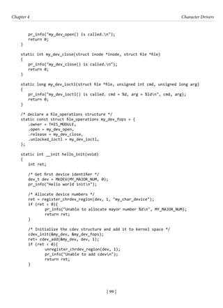 [ 99 ]
Chapter 4 Character Drivers
[ 99 ]
pr_info("my_dev_open() is called.n");
return 0;
}
static int my_dev_close(struct inode *inode, struct file *file)
{
pr_info("my_dev_close() is called.n");
return 0;
}
static long my_dev_ioctl(struct file *file, unsigned int cmd, unsigned long arg)
{
pr_info("my_dev_ioctl() is called. cmd = %d, arg = %ldn", cmd, arg);
return 0;
}
/* declare a file_operations structure */
static const struct file_operations my_dev_fops = {
.owner = THIS_MODULE,
.open = my_dev_open,
.release = my_dev_close,
.unlocked_ioctl = my_dev_ioctl,
};
static int __init hello_init(void)
{
int ret;
/* Get first device identifier */
dev_t dev = MKDEV(MY_MAJOR_NUM, 0);
pr_info("Hello world initn");
/* Allocate device numbers */
ret = register_chrdev_region(dev, 1, "my_char_device");
if (ret < 0){
		 pr_info("Unable to allocate mayor number %dn", MY_MAJOR_NUM);
		 return ret;
}
/* Initialize the cdev structure and add it to kernel space */
cdev_init(&my_dev, &my_dev_fops);
ret= cdev_add(&my_dev, dev, 1);
if (ret < 0){
		 unregister_chrdev_region(dev, 1);
		 pr_info("Unable to add cdevn");
		 return ret;
}
 
