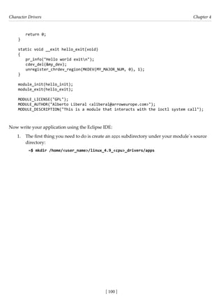 Character Drivers Chapter 4
[ 100 ]
return 0;
}
static void __exit hello_exit(void)
{
pr_info("Hello world exitn");
cdev_del(&my_dev);
unregister_chrdev_region(MKDEV(MY_MAJOR_NUM, 0), 1);
}
module_init(hello_init);
module_exit(hello_exit);
MODULE_LICENSE("GPL");
MODULE_AUTHOR("Alberto Liberal <aliberal@arroweurope.com>");
MODULE_DESCRIPTION("This is a module that interacts with the ioctl system call");
Now write your application using the Eclipse IDE:
1. The first thing you need to do is create an apps subdirectory under your module´s source
directory:
~$ mkdir /home/<user_name>/linux_4.9_<cpu>_drivers/apps
 