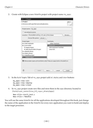 [ 101 ]
Chapter 4 Character Drivers
[ 101 ]
2. Create with Eclipse a new Makefile project with project name my_apps:
3. In the Build Targets Tab of my_apps project add all, deploy and clean buttons:
my_apps->new->all
my_apps->new->deploy
my_apps->new->clean
4. In my_apps project create new files and store them in the apps directory located in
/home/<user_name>/Linux_4.9_<cpu>_drivers/apps/:
New->File->ioctl_test.c
New->File-> Makefile
You will use the same Makefile for all the applications developed throughout this book, just change
the name of the application in the Makefile for every new application you want to build and deploy
to the target processor.
 
