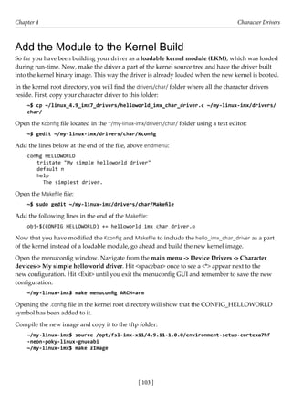 [ 103 ]
Chapter 4 Character Drivers
[ 103 ]
Add the Module to the Kernel Build
So far you have been building your driver as a loadable kernel module (LKM), which was loaded
during run-time. Now, make the driver a part of the kernel source tree and have the driver built
into the kernel binary image. This way the driver is already loaded when the new kernel is booted.
In the kernel root directory, you will find the drivers/char/ folder where all the character drivers
reside. First, copy your character driver to this folder:
~$ cp ~/linux_4.9_imx7_drivers/helloworld_imx_char_driver.c ~/my-linux-imx/drivers/
char/
Open the Kconfig file located in the ~/my-linux-imx/drivers/char/ folder using a text editor:
~$ gedit ~/my-linux-imx/drivers/char/Kconfig
Add the lines below at the end of the file, above endmenu:
config HELLOWORLD
tristate "My simple helloworld driver"
default n
help
The simplest driver.
Open the Makefile file:
~$ sudo gedit ~/my-linux-imx/drivers/char/Makefile
Add the following lines in the end of the Makefile:
obj-$(CONFIG_HELLOWORLD) += helloworld_imx_char_driver.o
Now that you have modified the Kconfig and Makefile to include the hello_imx_char_driver as a part
of the kernel instead of a loadable module, go ahead and build the new kernel image.
Open the menuconfig window. Navigate from the main menu -> Device Drivers -> Character
devices-> My simple helloworld driver. Hit <spacebar> once to see a <*> appear next to the
new configuration. Hit <Exit> until you exit the menuconfig GUI and remember to save the new
configuration.
~/my-linux-imx$ make menuconfig ARCH=arm
Opening the .config file in the kernel root directory will show that the CONFIG_HELLOWORLD
symbol has been added to it.
Compile the new image and copy it to the tftp folder:
~/my-linux-imx$ source /opt/fsl-imx-x11/4.9.11-1.0.0/environment-setup-cortexa7hf
-neon-poky-linux-gnueabi
~/my-linux-imx$ make zImage
 