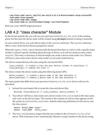 [ 105 ]
Chapter 4 Character Drivers
[ 105 ]
~/my-linux-imx$ source /opt/fsl-imx-x11/4.9.11-1.0.0/environment-setup-cortexa7hf
-neon-poky-linux-gnueabi
~/my-linux-imx$ make zImage
~/my-linux-imx$ cp /arch/arm/boot/zImage /var/lib/tftpboot/
Boot now your i.MX7D target processor.
LAB 4.2: "class character" Module
In this kernel module lab, you will use your previous helloworld_imx_char_driver at the starting
point, but this time the device node will be created using devtmpfs instead of doing it manually.
In your current driver, you will add an entry in the /sys/class/ directory. The /sys/class/ directory
offers a view of the device drivers grouped by classes.
When the register_chrdev_region() function tells the kernel that there is a driver with a specific major
number, it doesn't specify anything about the type of driver, so it will not create an entry under
/sys/class/. This entry is necessary so that devtmpfs can create a device node under /dev. Drivers
will have a class name and a device name under /sys for each created device.
The driver creates/destroys the class using the next kernel APIs:
class_create() /* creates a class for your devices visible in /sys/class/ */
class_destroy() /* removes the class */
The driver creates the device nodes using the following kernel APIs:
device_create() /* creates a device node in the /dev directory */
device_destroy() /* removes a device node in the /dev directory */
The main points that differ from your previous helloworld_imx_char_driver driver will now be
described:
1. Include the next header file to create the class and device files:
#include <linux/device.h> /* class_create(), device_create() */
2. Your driver will have a class name and a device name; hello_class is used as the class name,
and mydev as the device name. This results in the creation of a device that appears on the
file system at /sys/class/hello_class/mydev. Add the following definitions for the device and
the class names:
#define DEVICE_NAME "mydev"
#define CLASS_NAME "hello_class"
3. The hello_init() function is longer than the one written in the helloworld_imx_char_driver
driver. That is because it now automatically allocates a major number to the device using
 