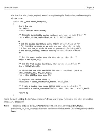 Character Drivers Chapter 4
[ 106 ]
the function alloc_chrdev_region(), as well as registering the device class, and creating the
device node.
static int __init hello_init(void)
{
dev_t dev_no;
int Major;
struct device* helloDevice;
/* Allocate dynamically device numbers, only one in this driver */
ret = alloc_chrdev_region(&dev_no, 0, 1, DEVICE_NAME);
/*
* Get the device identifiers using MKDEV. We are doing it for
* for teaching purposes as we only use one identifier in this
* driver and dev_no could be used as parameter for cdev_add()
* and device_create() without needing to use the MKDEV macro
*/
/* Get the mayor number from the first device identifier */
Major = MAJOR(dev_no);
/* Get the first device identifier, that matchs with dev_no */
dev = MKDEV(Major,0);
/* Initialize the cdev structure and add it to kernel space */
cdev_init(&my_dev, &my_dev_fops);
ret = cdev_add(&my_dev, dev, 1);
/* Register the device class */
helloClass = class_create(THIS_MODULE, CLASS_NAME);
/* Create a device node named DEVICE_NAME associated a dev */
helloDevice = device_create(helloClass, NULL, dev, NULL, DEVICE_NAME);
return 0;
}
See in the next Listing 4-4 the "class character" driver source code (helloworld_imx_class_driver.c) for
the i.MX7D processor.
Note: The source code for the SAMA5D2 (helloworld_sam_class_driver.c) and BCM2837
(helloworld_rpi_class_driver.c) drivers can be downloaded from the GitHub repository of this
book.
 